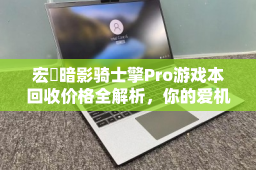 宏碁暗影骑士擎Pro游戏本回收价格全解析,你的爱机还值多少钱? 宏碁暗影骑士擎Pro游戏本回收价格全解析,你的爱机还值多少钱?