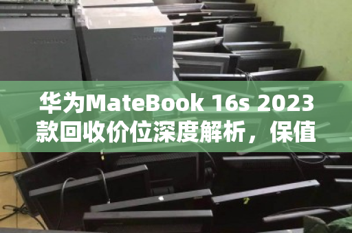 华为MateBook 16s 2023款回收价位深度解析,保值规律与变现策略 华为MateBook 16s 2023款回收价位深度解析,保值规律与变现策略