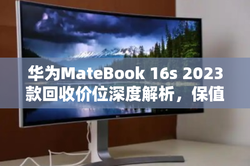 华为MateBook 16s 2023款回收价位深度解析,保值规律与变现策略 华为MateBook 16s 2023款回收价位深度解析,保值规律与变现策略