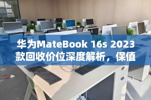 华为MateBook 16s 2023款回收价位深度解析，保值规律与变现策略