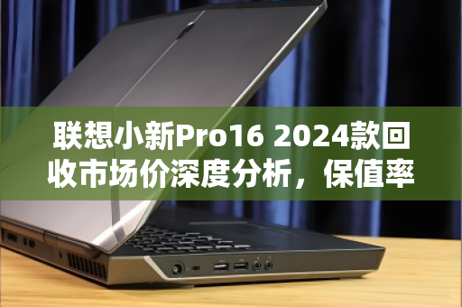 联想小新Pro16 2024款回收市场价深度分析,保值率如何?卖给谁最划算? 联想小新Pro16 2024款回收市场价深度分析,保值率如何?卖给谁最划算?