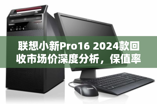 联想小新Pro16 2024款回收市场价深度分析，保值率如何？卖给谁最划算？