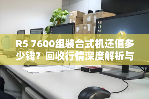 R5 7600组装台式机还值多少钱？回收行情深度解析与避坑指南
