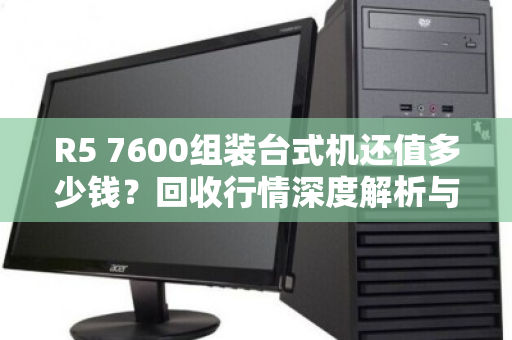 R5 7600组装台式机还值多少钱？回收行情深度解析与避坑指南