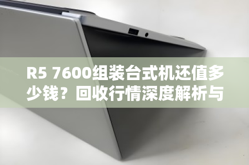 R5 7600组装台式机还值多少钱？回收行情深度解析与避坑指南