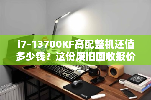 i7-13700KF高配整机还值多少钱？这份废旧回收报价清单，帮你避坑、多卖钱