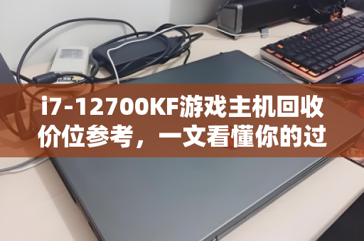 i7-12700KF游戏主机回收价位参考，一文看懂你的过气旗舰还能值多少