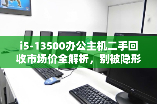 i5-13500办公主机二手回收市场价全解析,别被隐形成本坑了,出手前先看这三点 i5-13500办公主机二手回收市场价全解析,别被隐形成本坑了,出手前先看这三点