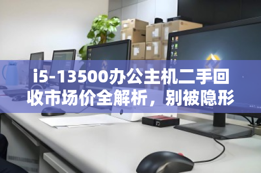 i5-13500办公主机二手回收市场价全解析,别被隐形成本坑了,出手前先看这三点 i5-13500办公主机二手回收市场价全解析,别被隐形成本坑了,出手前先看这三点