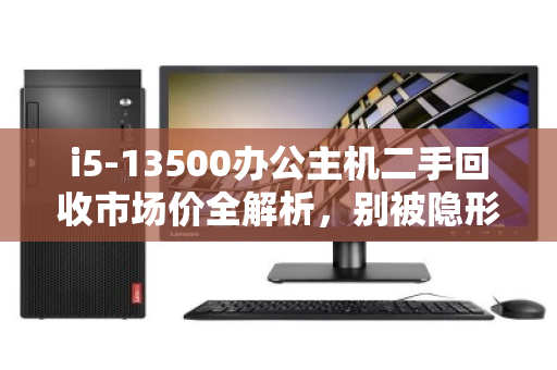 i5-13500办公主机二手回收市场价全解析，别被隐形成本坑了，出手前先看这三点