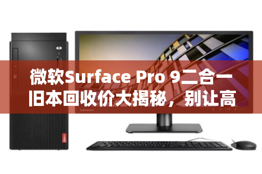 微软Surface Pro 9二合一旧本回收价大揭秘，别让高级感烂在抽屉里，这样卖才不亏
