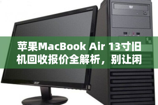 苹果MacBook Air 13寸旧机回收报价全解析，别让闲置变废铁，这样卖最划算