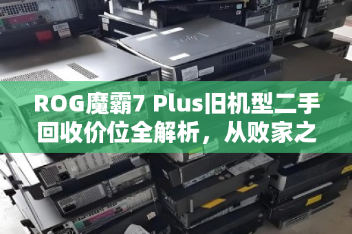 ROG魔霸7 Plus旧机型二手回收价位全解析，从败家之眼到回血指南，你的机器还值多少？