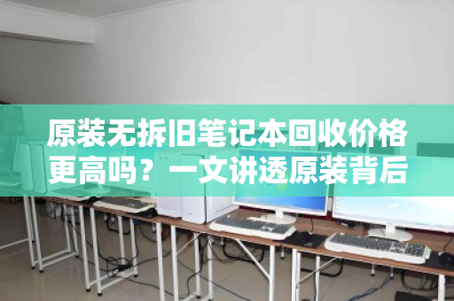 原装无拆旧笔记本回收价格更高吗?一文讲透原装背后的价值真相 原装无拆旧笔记本回收价格更高吗?一文讲透原装背后的价值真相