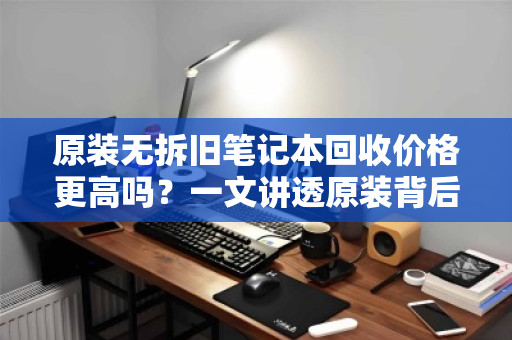 原装无拆旧笔记本回收价格更高吗?一文讲透原装背后的价值真相 原装无拆旧笔记本回收价格更高吗?一文讲透原装背后的价值真相