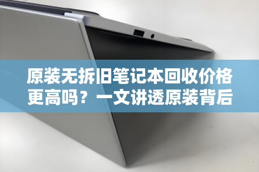 原装无拆旧笔记本回收价格更高吗？一文讲透原装背后的价值真相