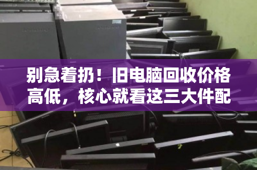 别急着扔!旧电脑回收价格高低,核心就看这三大件配置 别急着扔!旧电脑回收价格高低,核心就看这三大件配置