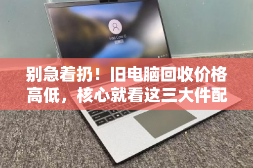 别急着扔!旧电脑回收价格高低,核心就看这三大件配置 别急着扔!旧电脑回收价格高低,核心就看这三大件配置