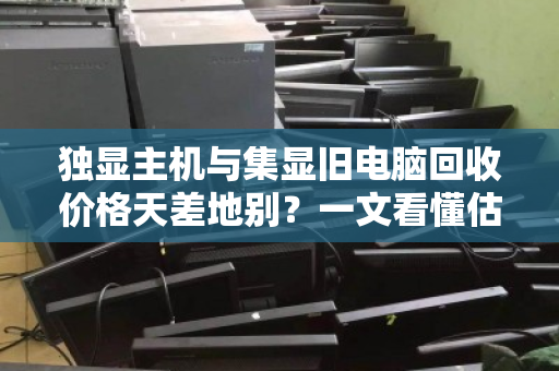 独显主机与集显旧电脑回收价格天差地别？一文看懂估价逻辑，别让闲置主机贱卖了