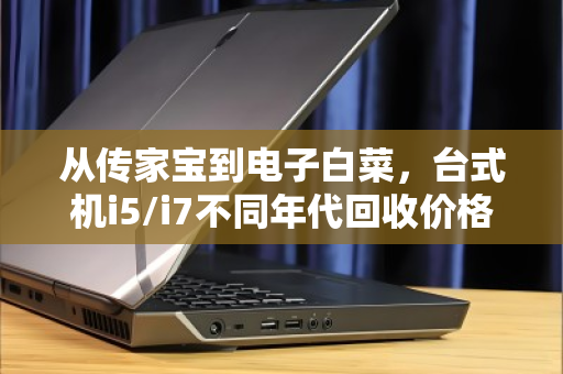 从传家宝到电子白菜,台式机i5/i7不同年代回收价格差异深度解析 从传家宝到电子白菜,台式机i5/i7不同年代回收价格差异深度解析
