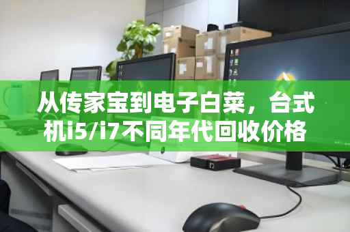 从传家宝到电子白菜,台式机i5/i7不同年代回收价格差异深度解析 从传家宝到电子白菜,台式机i5/i7不同年代回收价格差异深度解析