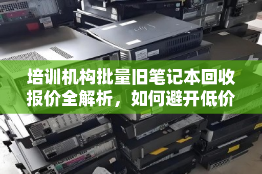 培训机构批量旧笔记本回收报价全解析,如何避开低价陷阱,实现设备价值最大化? 培训机构批量旧笔记本回收报价全解析,如何避开低价陷阱,实现设备价值最大化?
