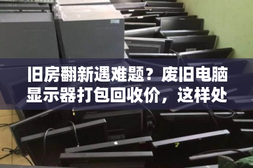 旧房翻新遇难题?废旧电脑显示器打包回收价,这样处理最划算 旧房翻新遇难题?废旧电脑显示器打包回收价,这样处理最划算
