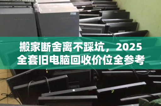 搬家断舍离不踩坑,2025全套旧电脑回收价位全参考与避坑指南 搬家断舍离不踩坑,2025全套旧电脑回收价位全参考与避坑指南