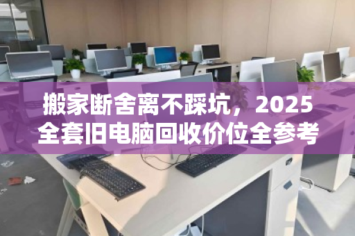 搬家断舍离不踩坑,2025全套旧电脑回收价位全参考与避坑指南 搬家断舍离不踩坑,2025全套旧电脑回收价位全参考与避坑指南