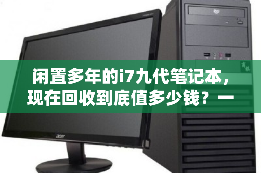 闲置多年的i7九代笔记本,现在回收到底值多少钱?一篇讲透市场行情与避坑指南 闲置多年的i7九代笔记本,现在回收到底值多少钱?一篇讲透市场行情与避坑指南