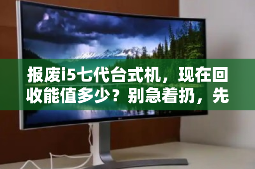 报废i5七代台式机,现在回收能值多少?别急着扔,先看懂行情再出手 报废i5七代台式机,现在回收能值多少?别急着扔,先看懂行情再出手