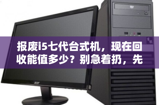 报废i5七代台式机,现在回收能值多少?别急着扔,先看懂行情再出手 报废i5七代台式机,现在回收能值多少?别急着扔,先看懂行情再出手