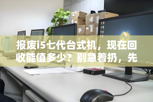 报废i5七代台式机，现在回收能值多少？别急着扔，先看懂行情再出手