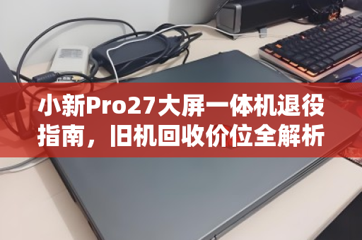 小新Pro27大屏一体机退役指南,旧机回收价位全解析,这样卖才不亏 小新Pro27大屏一体机退役指南,旧机回收价位全解析,这样卖才不亏