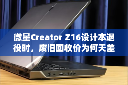 微星Creator Z16设计本退役时，废旧回收价为何天差地别？内行揭秘与行情实录