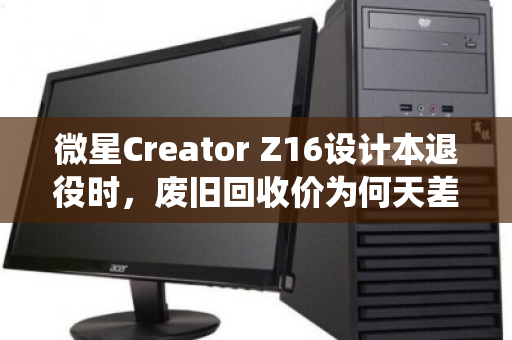 微星Creator Z16设计本退役时，废旧回收价为何天差地别？内行揭秘与行情实录