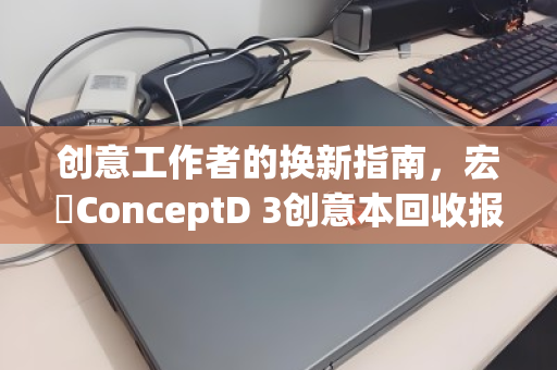 创意工作者的换新指南，宏碁ConceptD 3创意本回收报价全解析