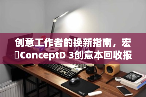 创意工作者的换新指南，宏碁ConceptD 3创意本回收报价全解析