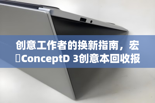 创意工作者的换新指南，宏碁ConceptD 3创意本回收报价全解析