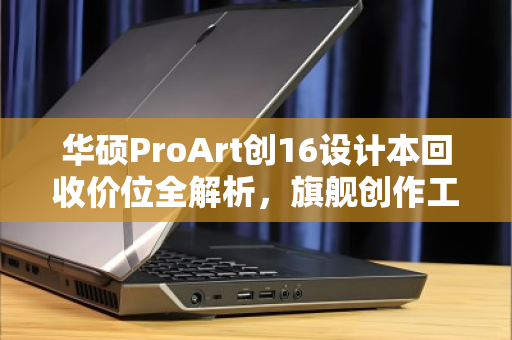 华硕ProArt创16设计本回收价位全解析,旗舰创作工具的价值重生指南 华硕ProArt创16设计本回收价位全解析,旗舰创作工具的价值重生指南