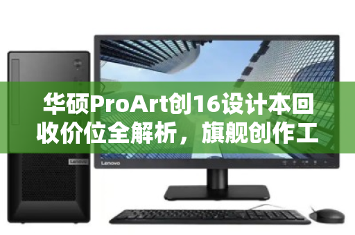华硕ProArt创16设计本回收价位全解析，旗舰创作工具的价值重生指南