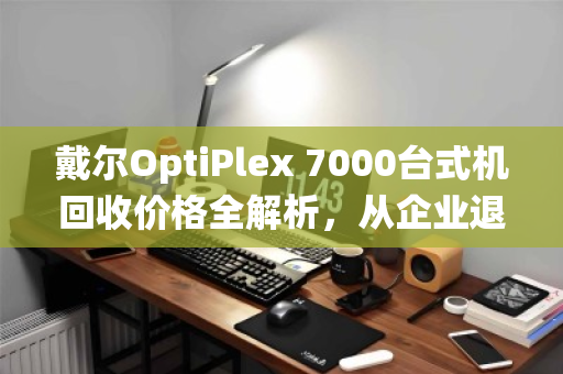 戴尔OptiPlex 7000台式机回收价格全解析，从企业退役机到二手市场香饽饽，你的机器还值多少钱？