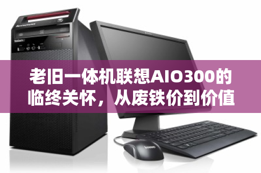 老旧一体机联想AIO300的临终关怀,从废铁价到价值重估,你被坑了多少? 老旧一体机联想AIO300的临终关怀,从废铁价到价值重估,你被坑了多少?