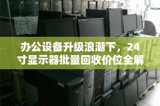 办公设备升级浪潮下,24寸显示器批量回收价位全解析,如何让旧资产变现最大化? 办公设备升级浪潮下,24寸显示器批量回收价位全解析,如何让旧资产变现最大化?
