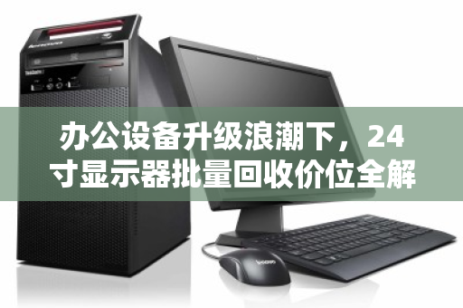 办公设备升级浪潮下，24寸显示器批量回收价位全解析，如何让旧资产变现最大化？