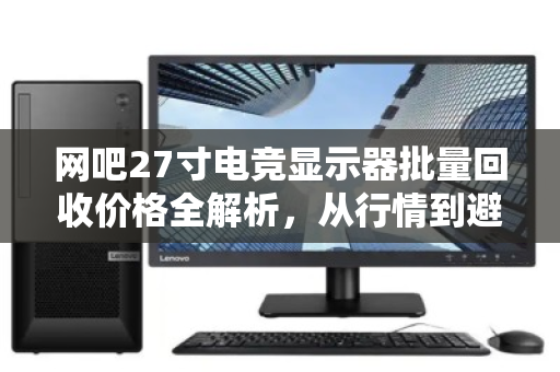网吧27寸电竞显示器批量回收价格全解析,从行情到避坑,一文看懂 网吧27寸电竞显示器批量回收价格全解析,从行情到避坑,一文看懂