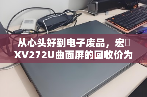 从心头好到电子废品,宏碁XV272U曲面屏的回收价为何天差地别?一份写给持屏者的折旧指南 从心头好到电子废品,宏碁XV272U曲面屏的回收价为何天差地别?一份写给持屏者的折旧指南