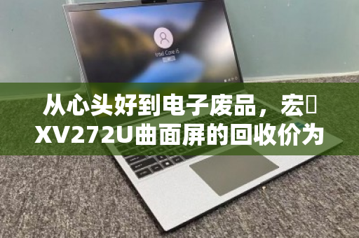 从心头好到电子废品,宏碁XV272U曲面屏的回收价为何天差地别?一份写给持屏者的折旧指南 从心头好到电子废品,宏碁XV272U曲面屏的回收价为何天差地别?一份写给持屏者的折旧指南
