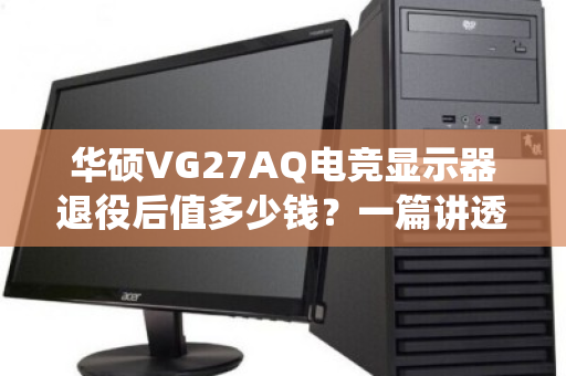 华硕VG27AQ电竞显示器退役后值多少钱?一篇讲透回收报价的底层逻辑与避坑指南 华硕VG27AQ电竞显示器退役后值多少钱?一篇讲透回收报价的底层逻辑与避坑指南