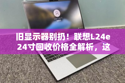 旧显示器别扔！联想L24e 24寸回收价格全解析，这样卖才不亏